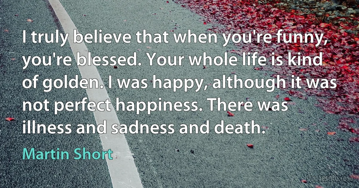 I truly believe that when you're funny, you're blessed. Your whole life is kind of golden. I was happy, although it was not perfect happiness. There was illness and sadness and death. (Martin Short)