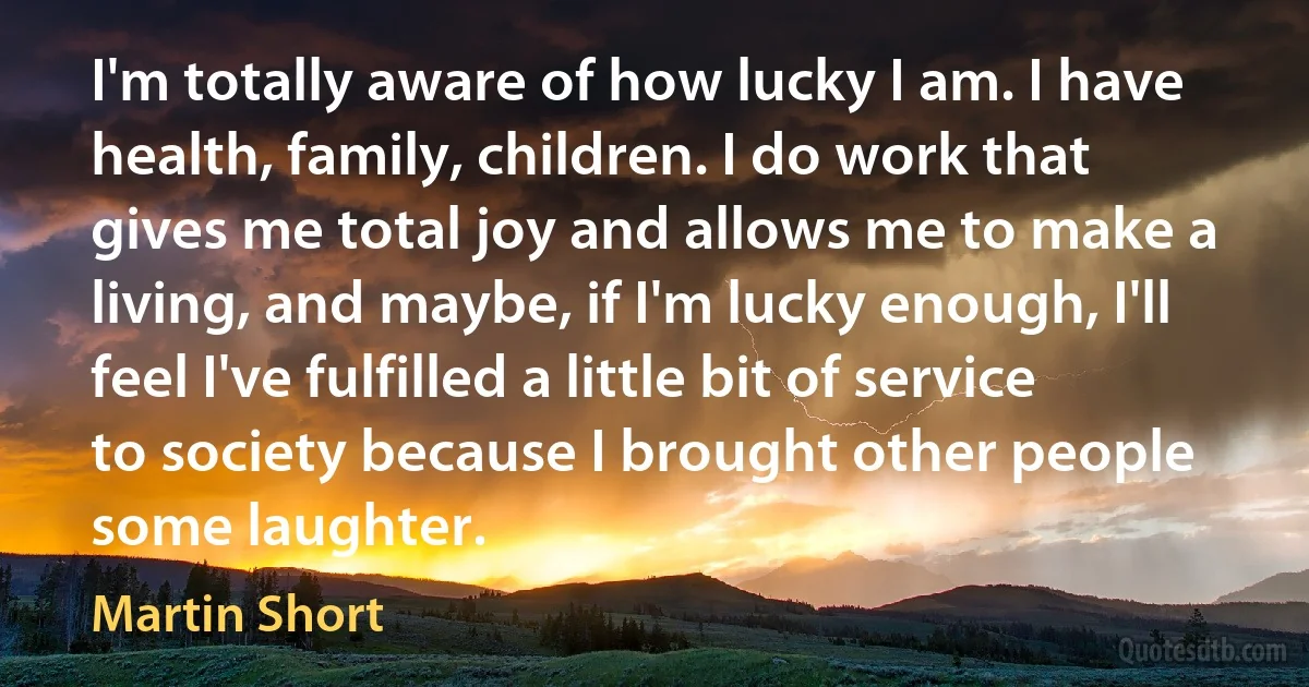 I'm totally aware of how lucky I am. I have health, family, children. I do work that gives me total joy and allows me to make a living, and maybe, if I'm lucky enough, I'll feel I've fulfilled a little bit of service to society because I brought other people some laughter. (Martin Short)