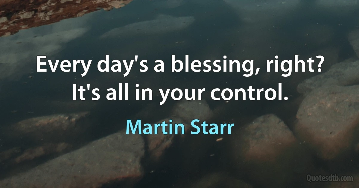 Every day's a blessing, right? It's all in your control. (Martin Starr)