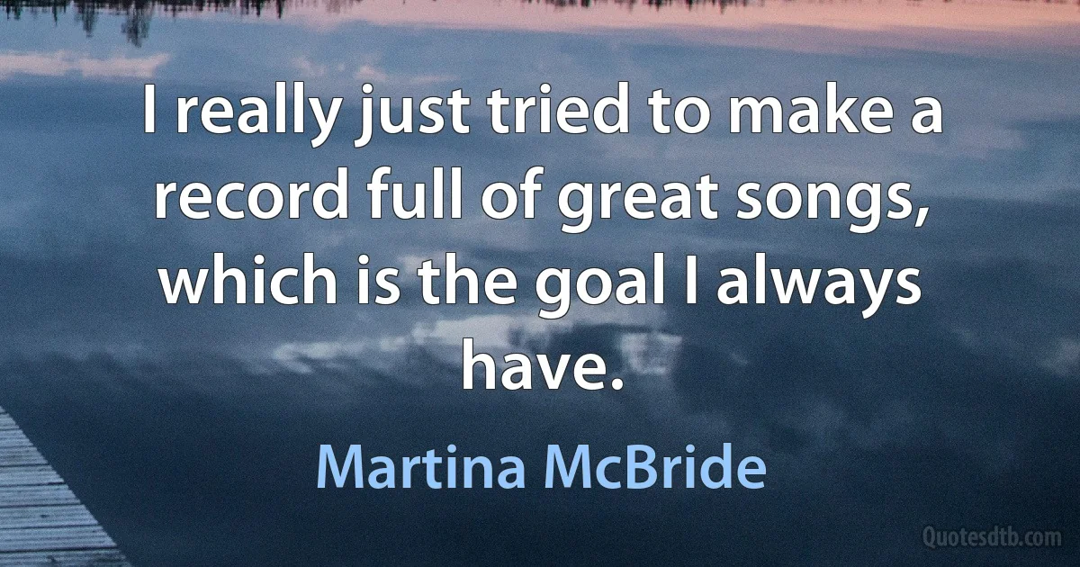 I really just tried to make a record full of great songs, which is the goal I always have. (Martina McBride)