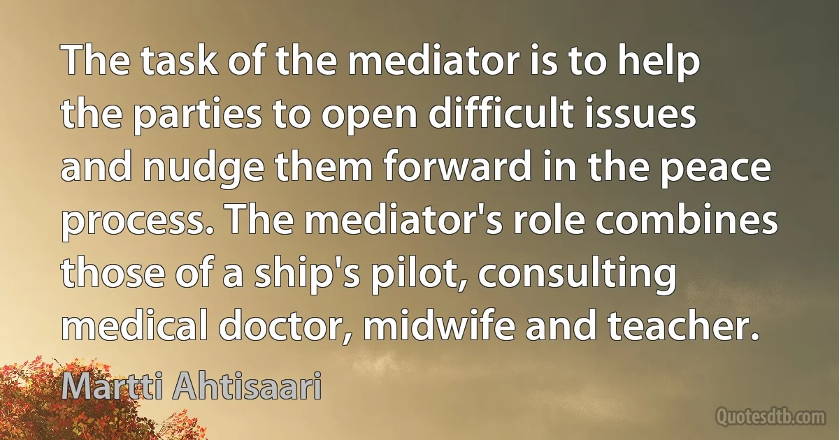 The task of the mediator is to help the parties to open difficult issues and nudge them forward in the peace process. The mediator's role combines those of a ship's pilot, consulting medical doctor, midwife and teacher. (Martti Ahtisaari)