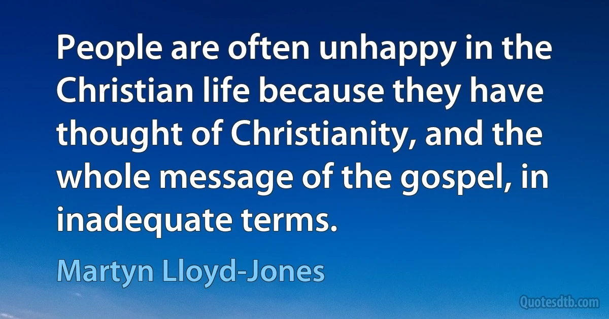 People are often unhappy in the Christian life because they have thought of Christianity, and the whole message of the gospel, in inadequate terms. (Martyn Lloyd-Jones)