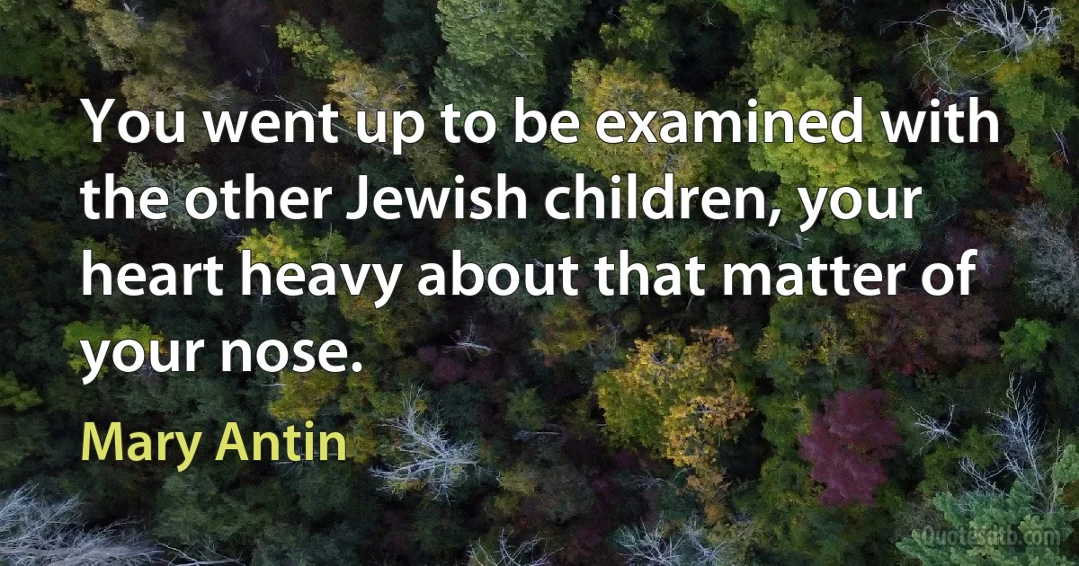 You went up to be examined with the other Jewish children, your heart heavy about that matter of your nose. (Mary Antin)