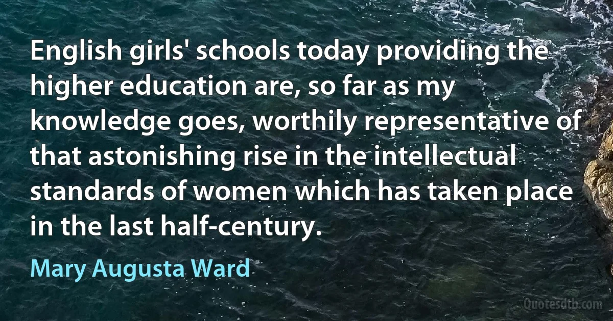 English girls' schools today providing the higher education are, so far as my knowledge goes, worthily representative of that astonishing rise in the intellectual standards of women which has taken place in the last half-century. (Mary Augusta Ward)