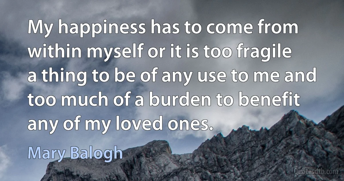 My happiness has to come from within myself or it is too fragile a thing to be of any use to me and too much of a burden to benefit any of my loved ones. (Mary Balogh)