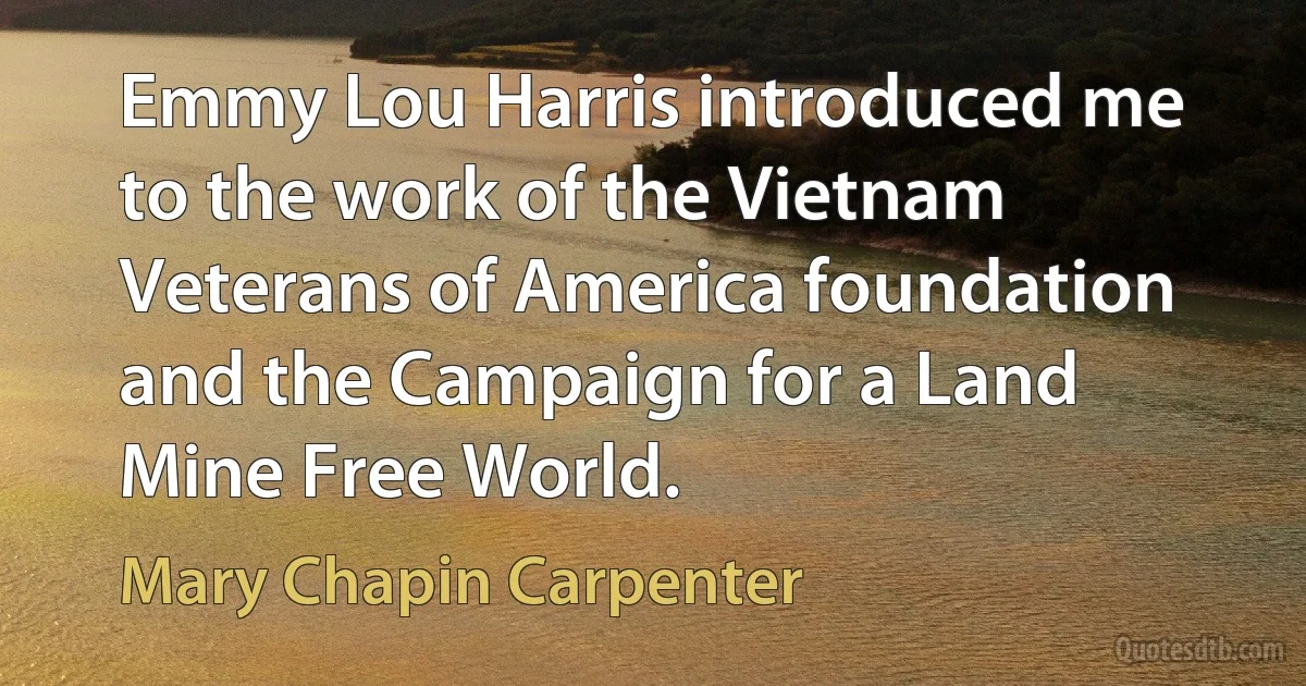 Emmy Lou Harris introduced me to the work of the Vietnam Veterans of America foundation and the Campaign for a Land Mine Free World. (Mary Chapin Carpenter)