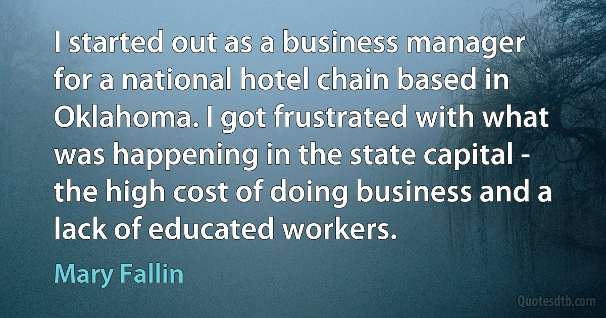 I started out as a business manager for a national hotel chain based in Oklahoma. I got frustrated with what was happening in the state capital - the high cost of doing business and a lack of educated workers. (Mary Fallin)