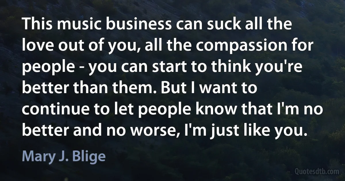 This music business can suck all the love out of you, all the compassion for people - you can start to think you're better than them. But I want to continue to let people know that I'm no better and no worse, I'm just like you. (Mary J. Blige)