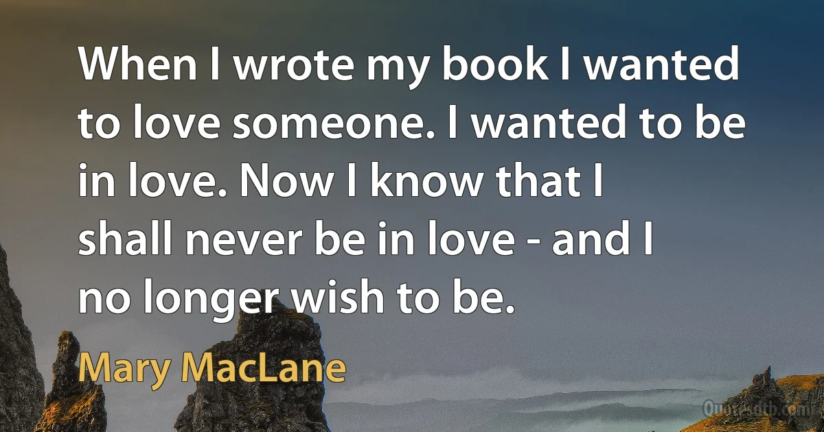 When I wrote my book I wanted to love someone. I wanted to be in love. Now I know that I shall never be in love - and I no longer wish to be. (Mary MacLane)