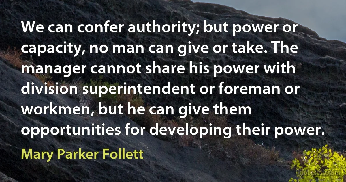 We can confer authority; but power or capacity, no man can give or take. The manager cannot share his power with division superintendent or foreman or workmen, but he can give them opportunities for developing their power. (Mary Parker Follett)