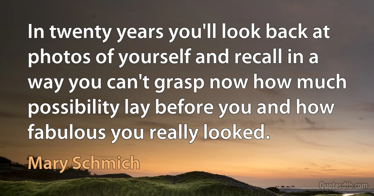 In twenty years you'll look back at photos of yourself and recall in a way you can't grasp now how much possibility lay before you and how fabulous you really looked. (Mary Schmich)