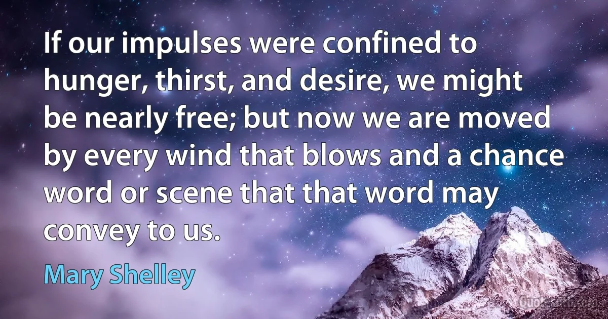 If our impulses were confined to hunger, thirst, and desire, we might be nearly free; but now we are moved by every wind that blows and a chance word or scene that that word may convey to us. (Mary Shelley)