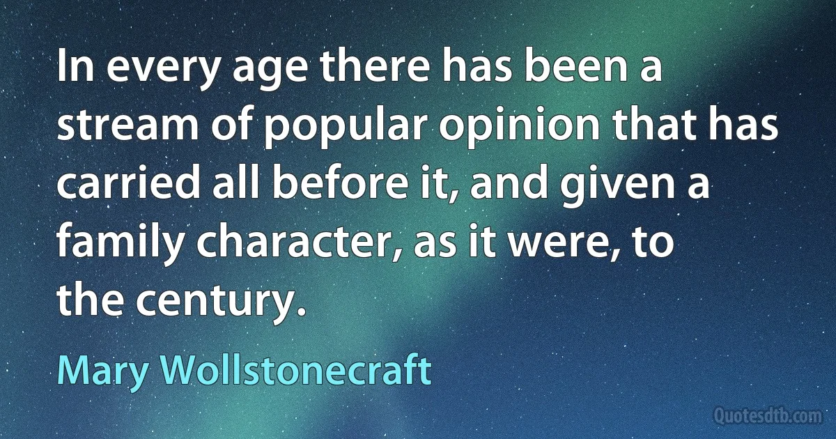 In every age there has been a stream of popular opinion that has carried all before it, and given a family character, as it were, to the century. (Mary Wollstonecraft)