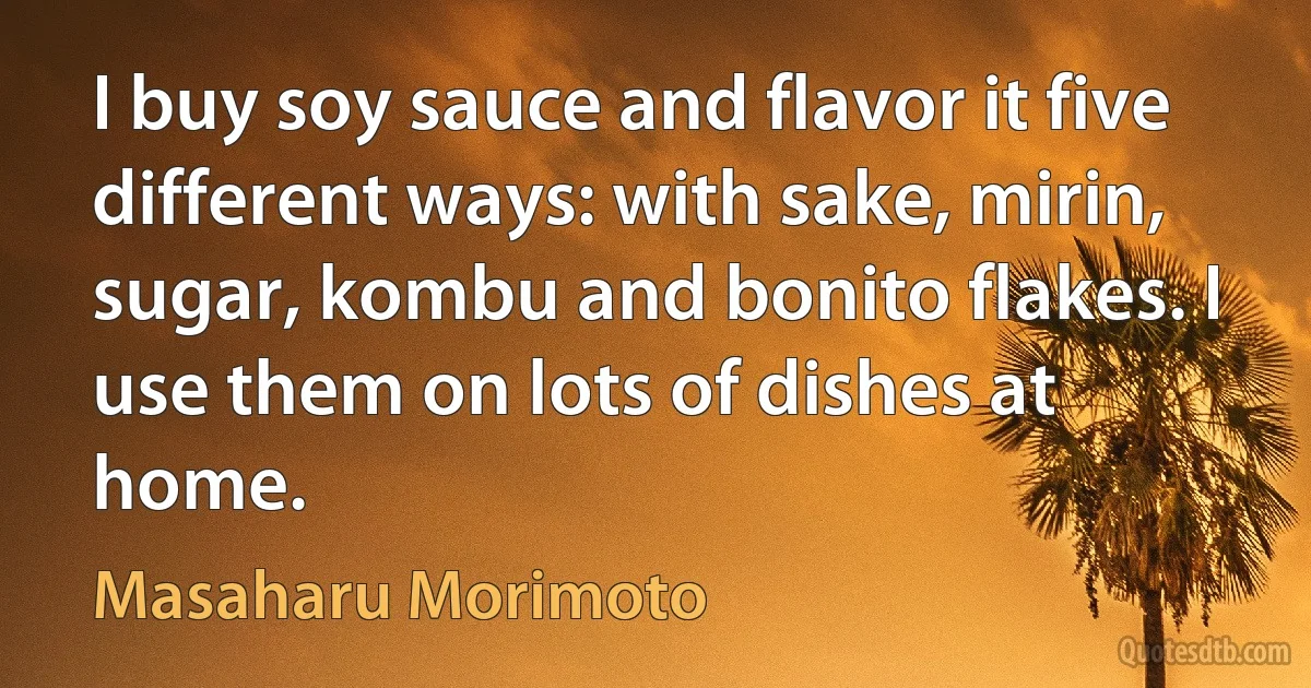 I buy soy sauce and flavor it five different ways: with sake, mirin, sugar, kombu and bonito flakes. I use them on lots of dishes at home. (Masaharu Morimoto)