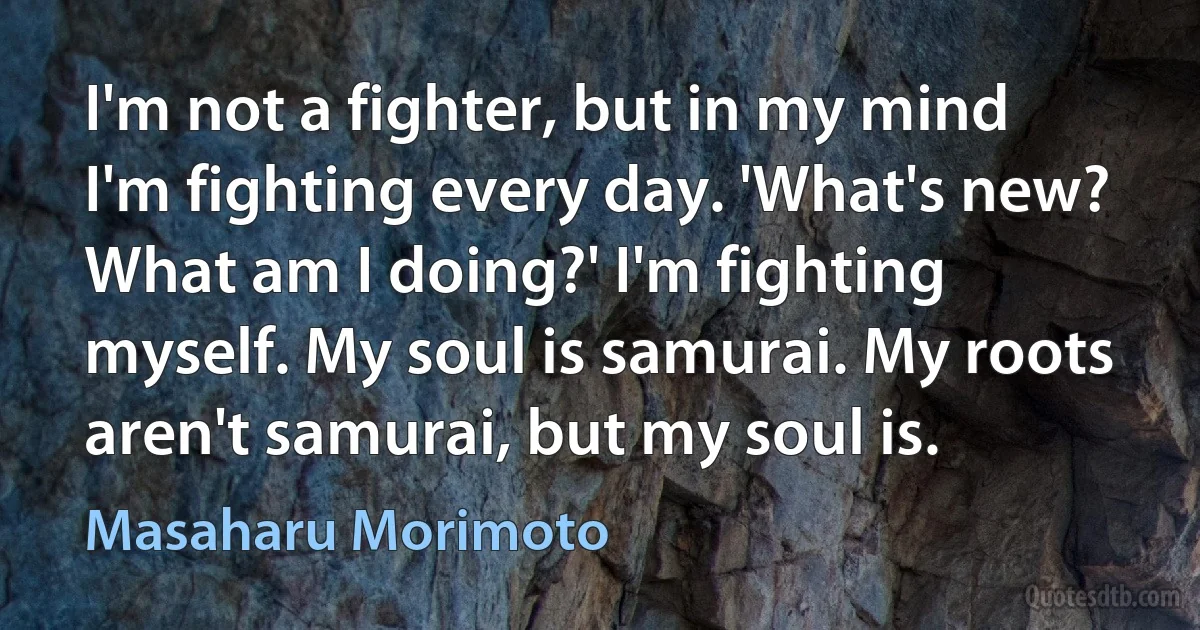 I'm not a fighter, but in my mind I'm fighting every day. 'What's new? What am I doing?' I'm fighting myself. My soul is samurai. My roots aren't samurai, but my soul is. (Masaharu Morimoto)