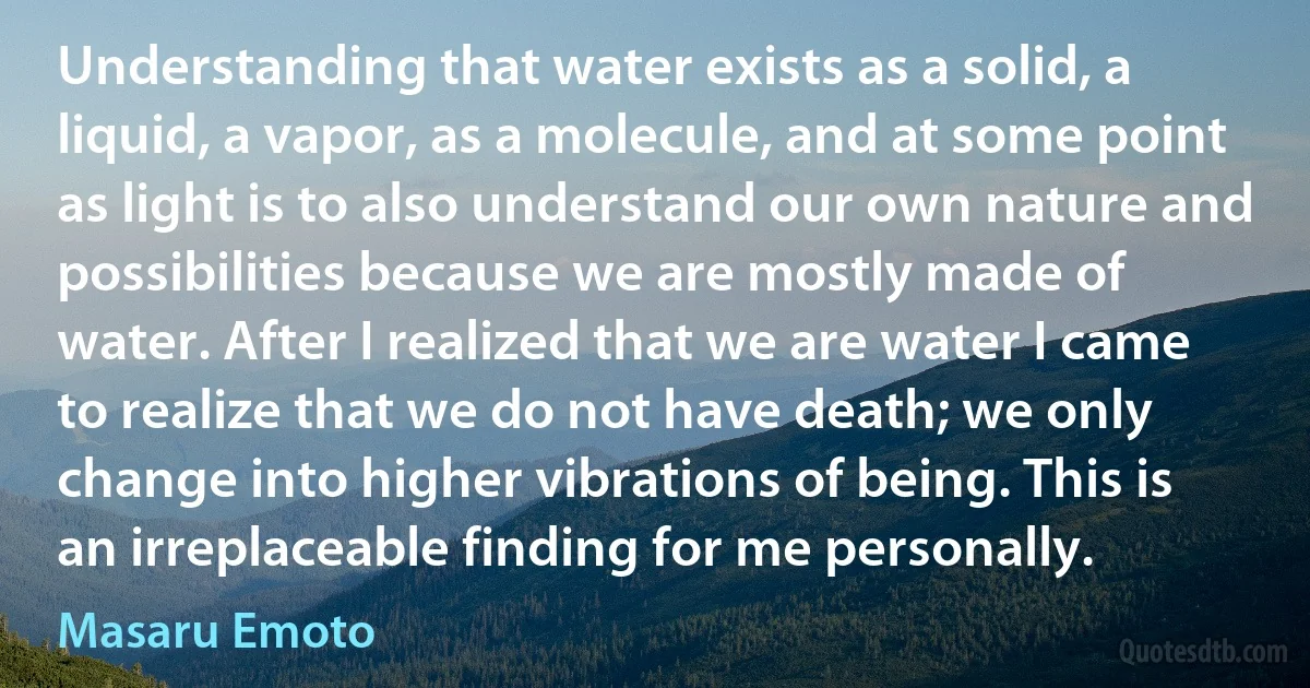 Understanding that water exists as a solid, a liquid, a vapor, as a molecule, and at some point as light is to also understand our own nature and possibilities because we are mostly made of water. After I realized that we are water I came to realize that we do not have death; we only change into higher vibrations of being. This is an irreplaceable finding for me personally. (Masaru Emoto)