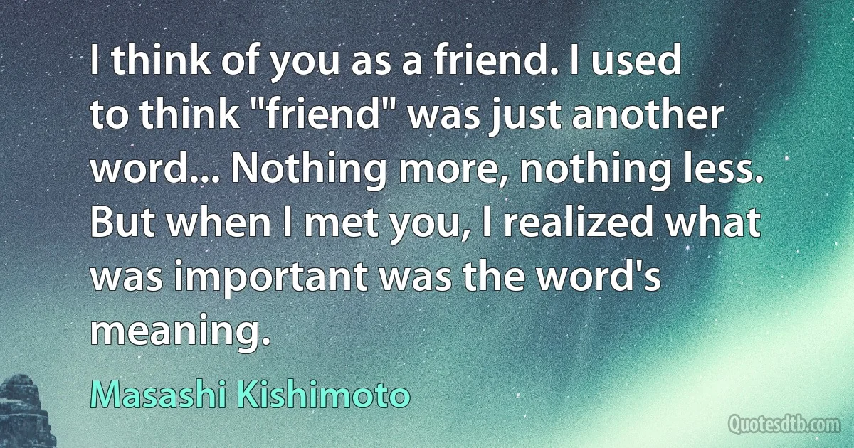 I think of you as a friend. I used to think "friend" was just another word... Nothing more, nothing less. But when I met you, I realized what was important was the word's meaning. (Masashi Kishimoto)