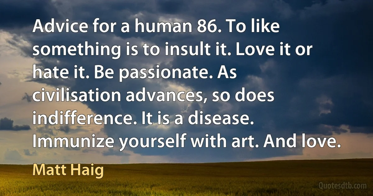 Advice for a human 86. To like something is to insult it. Love it or hate it. Be passionate. As civilisation advances, so does indifference. It is a disease. Immunize yourself with art. And love. (Matt Haig)