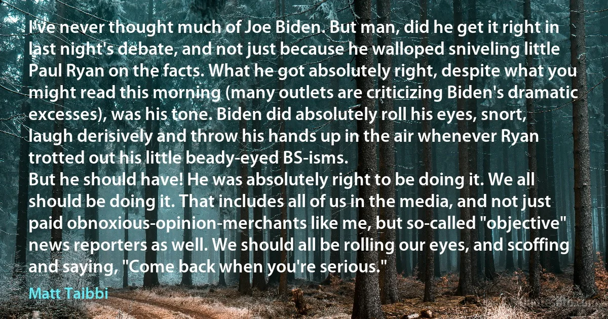 I've never thought much of Joe Biden. But man, did he get it right in last night's debate, and not just because he walloped sniveling little Paul Ryan on the facts. What he got absolutely right, despite what you might read this morning (many outlets are criticizing Biden's dramatic excesses), was his tone. Biden did absolutely roll his eyes, snort, laugh derisively and throw his hands up in the air whenever Ryan trotted out his little beady-eyed BS-isms.
But he should have! He was absolutely right to be doing it. We all should be doing it. That includes all of us in the media, and not just paid obnoxious-opinion-merchants like me, but so-called "objective" news reporters as well. We should all be rolling our eyes, and scoffing and saying, "Come back when you're serious." (Matt Taibbi)