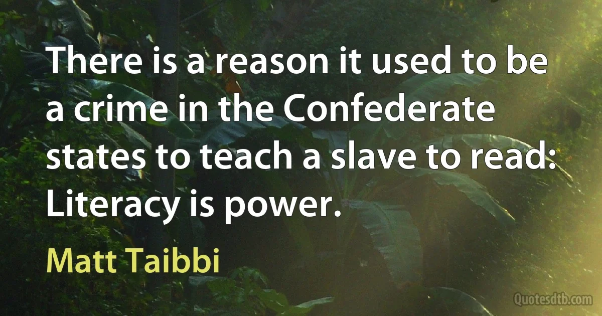 There is a reason it used to be a crime in the Confederate states to teach a slave to read: Literacy is power. (Matt Taibbi)