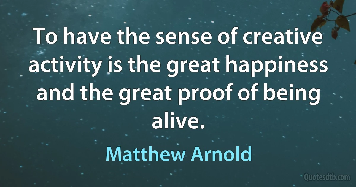 To have the sense of creative activity is the great happiness and the great proof of being alive. (Matthew Arnold)