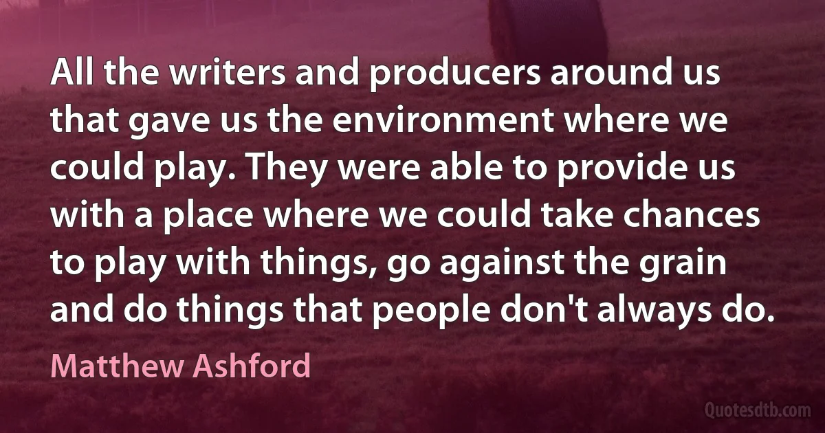 All the writers and producers around us that gave us the environment where we could play. They were able to provide us with a place where we could take chances to play with things, go against the grain and do things that people don't always do. (Matthew Ashford)