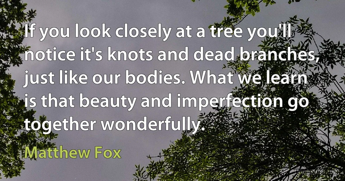 If you look closely at a tree you'll notice it's knots and dead branches, just like our bodies. What we learn is that beauty and imperfection go together wonderfully. (Matthew Fox)