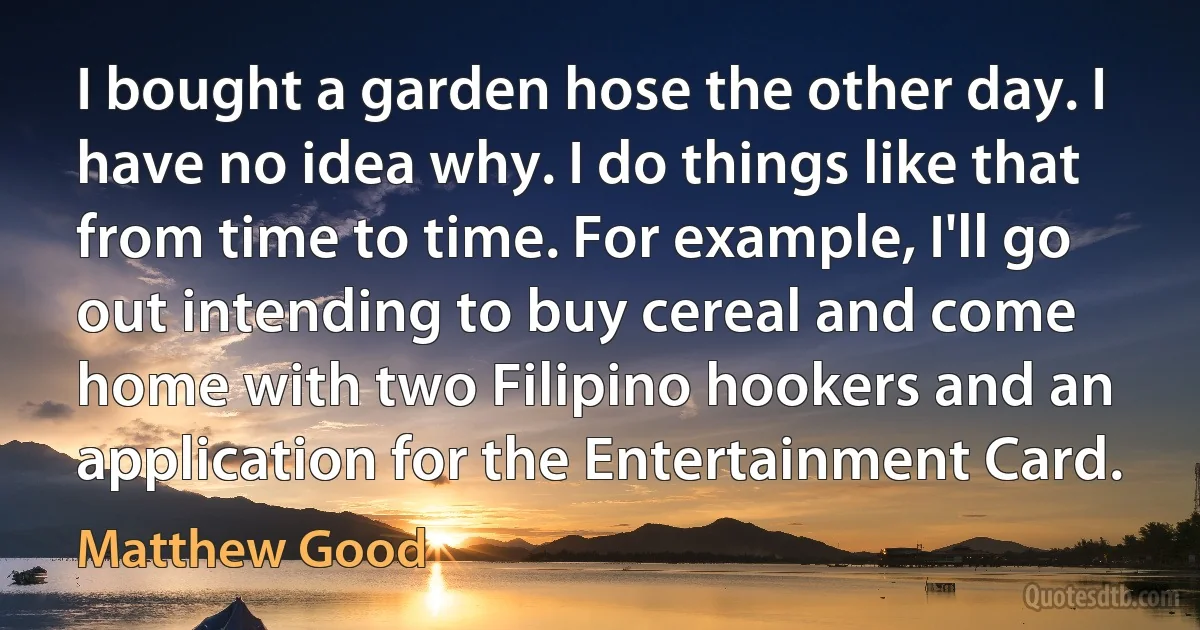 I bought a garden hose the other day. I have no idea why. I do things like that from time to time. For example, I'll go out intending to buy cereal and come home with two Filipino hookers and an application for the Entertainment Card. (Matthew Good)