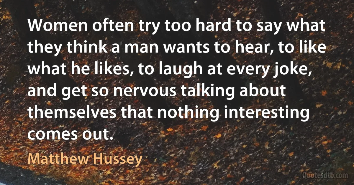 Women often try too hard to say what they think a man wants to hear, to like what he likes, to laugh at every joke, and get so nervous talking about themselves that nothing interesting comes out. (Matthew Hussey)