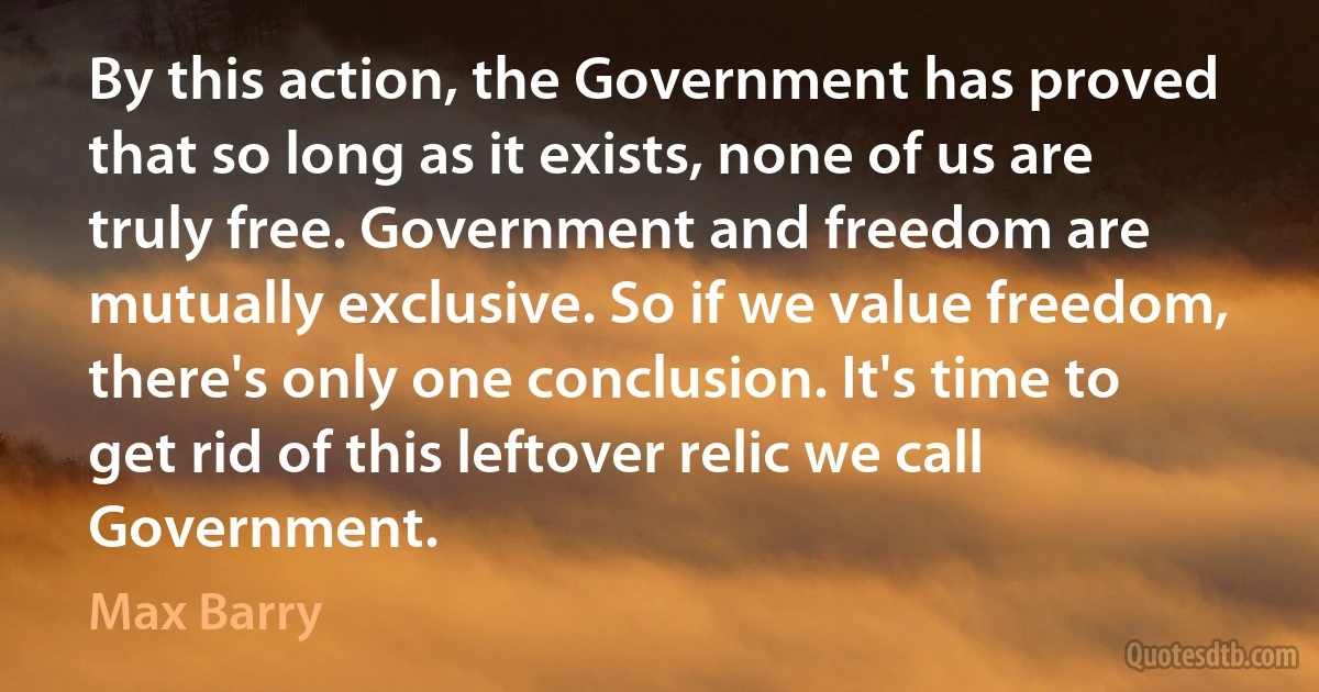 By this action, the Government has proved that so long as it exists, none of us are truly free. Government and freedom are mutually exclusive. So if we value freedom, there's only one conclusion. It's time to get rid of this leftover relic we call Government. (Max Barry)