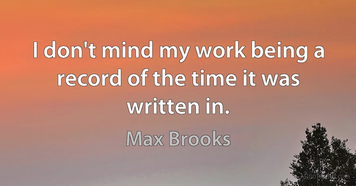 I don't mind my work being a record of the time it was written in. (Max Brooks)