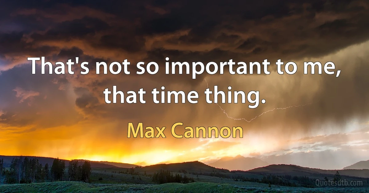 That's not so important to me, that time thing. (Max Cannon)