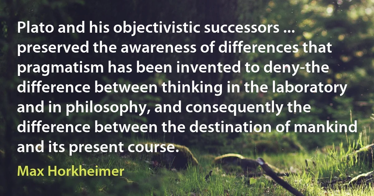 Plato and his objectivistic successors ... preserved the awareness of differences that pragmatism has been invented to deny-the difference between thinking in the laboratory and in philosophy, and consequently the difference between the destination of mankind and its present course. (Max Horkheimer)