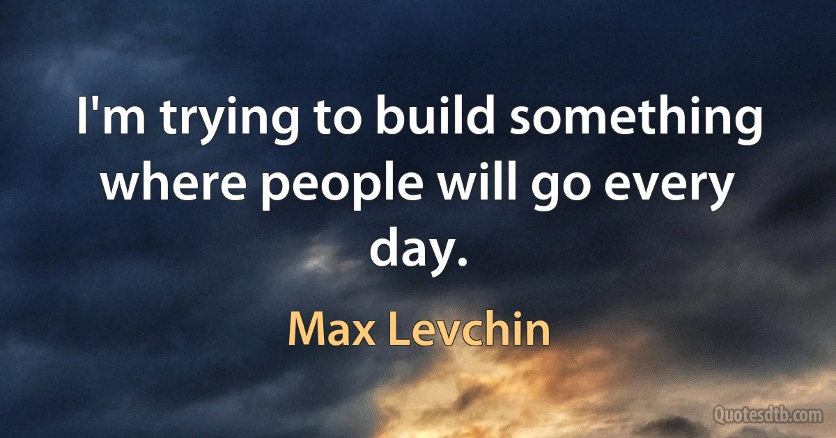 I'm trying to build something where people will go every day. (Max Levchin)