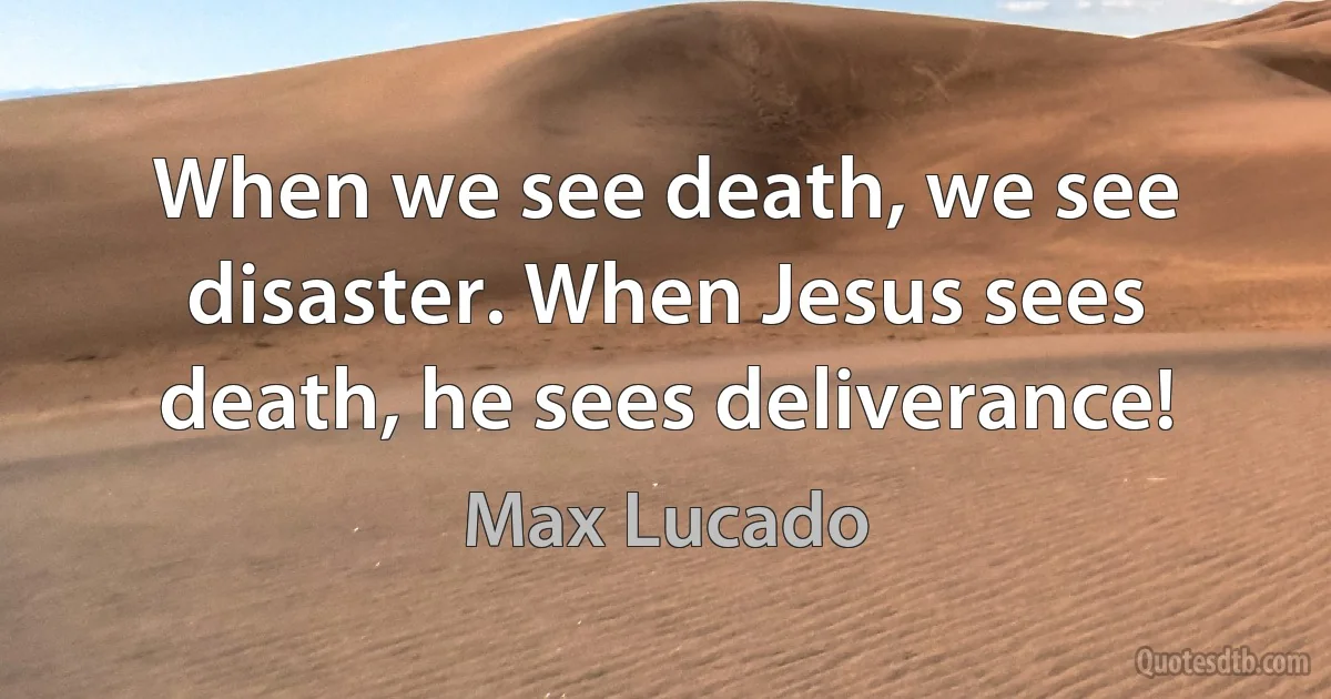 When we see death, we see disaster. When Jesus sees death, he sees deliverance! (Max Lucado)