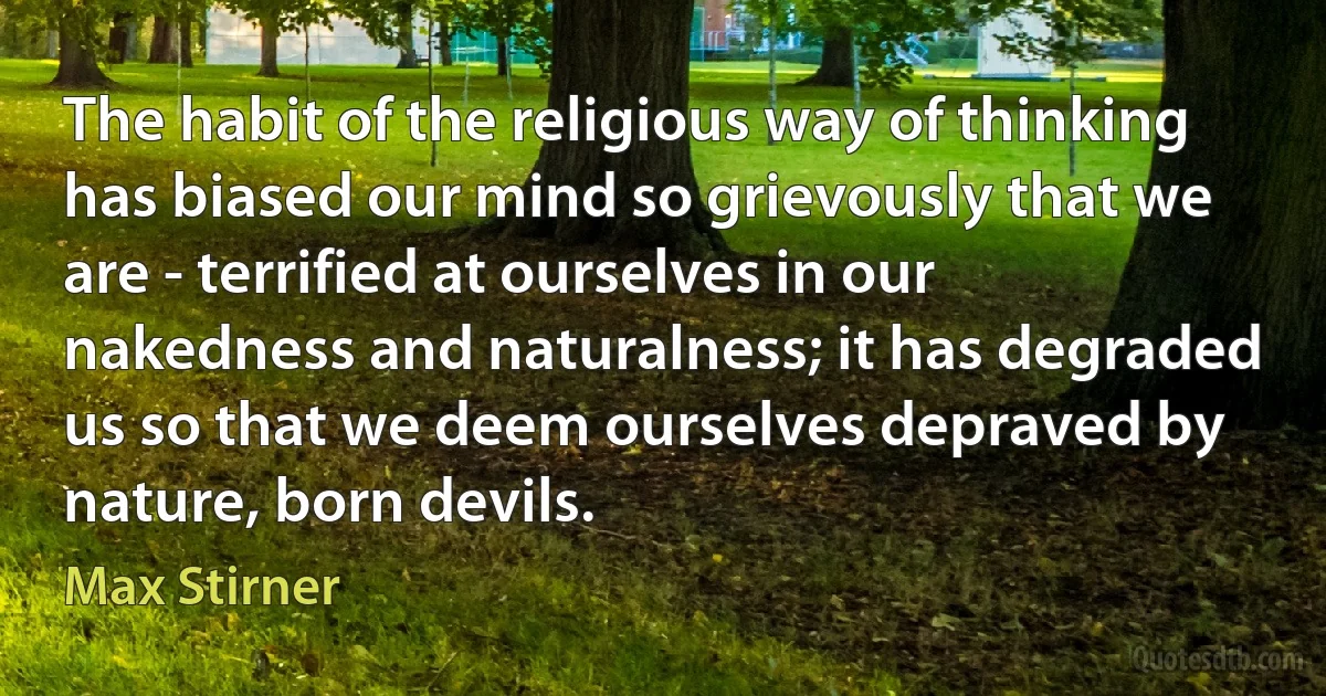 The habit of the religious way of thinking has biased our mind so grievously that we are - terrified at ourselves in our nakedness and naturalness; it has degraded us so that we deem ourselves depraved by nature, born devils. (Max Stirner)