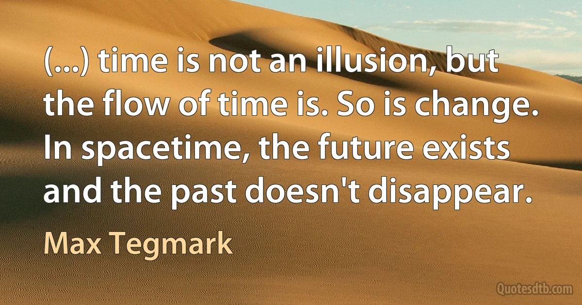 (...) time is not an illusion, but the flow of time is. So is change. In spacetime, the future exists and the past doesn't disappear. (Max Tegmark)