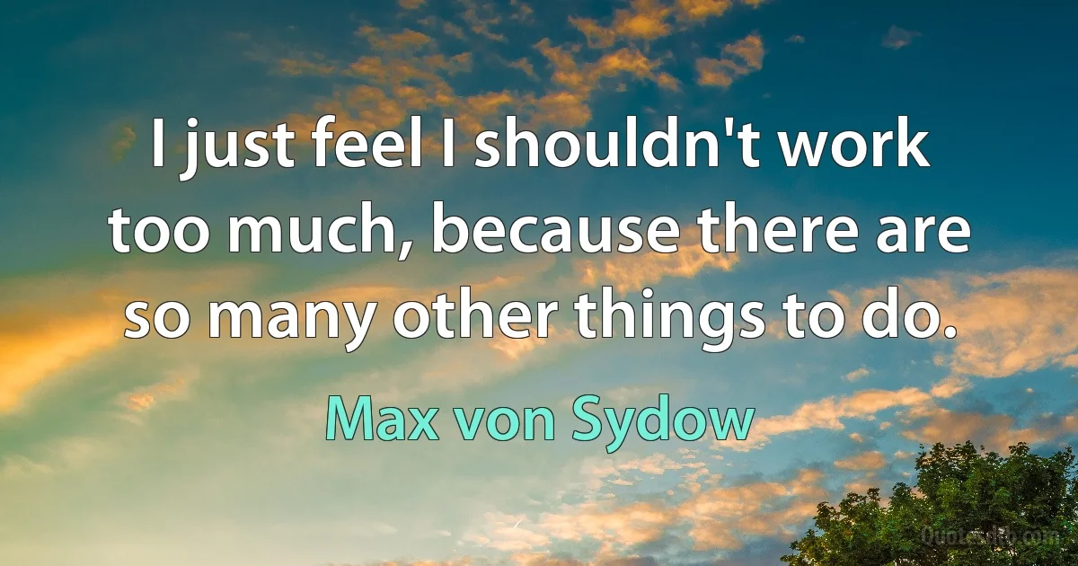 I just feel I shouldn't work too much, because there are so many other things to do. (Max von Sydow)