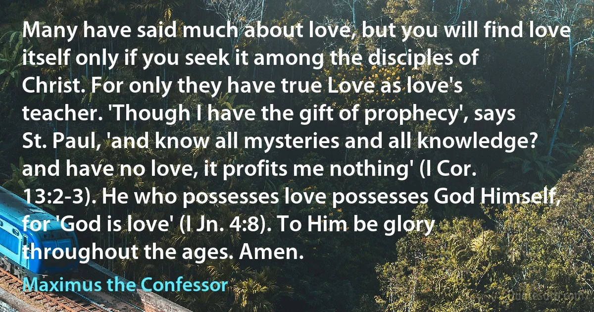 Many have said much about love, but you will find love itself only if you seek it among the disciples of Christ. For only they have true Love as love's teacher. 'Though I have the gift of prophecy', says St. Paul, 'and know all mysteries and all knowledge? and have no love, it profits me nothing' (I Cor. 13:2-3). He who possesses love possesses God Himself, for 'God is love' (I Jn. 4:8). To Him be glory throughout the ages. Amen. (Maximus the Confessor)