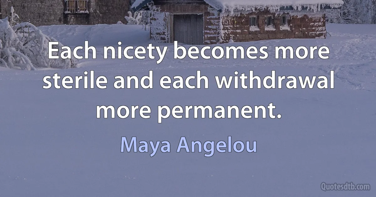 Each nicety becomes more sterile and each withdrawal more permanent. (Maya Angelou)