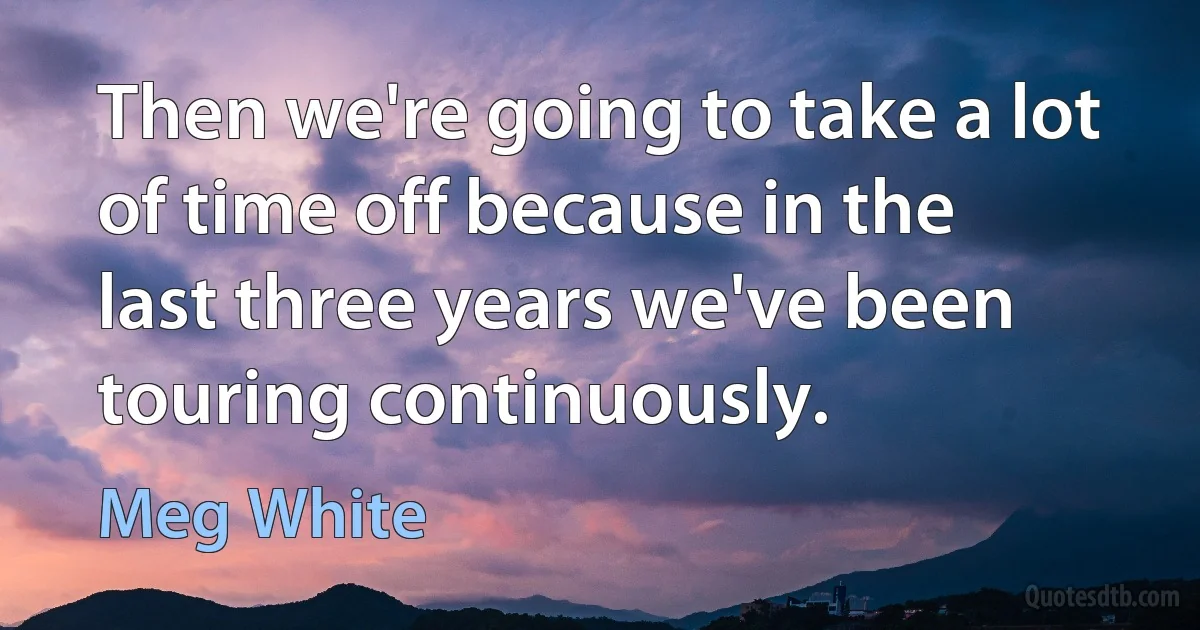 Then we're going to take a lot of time off because in the last three years we've been touring continuously. (Meg White)