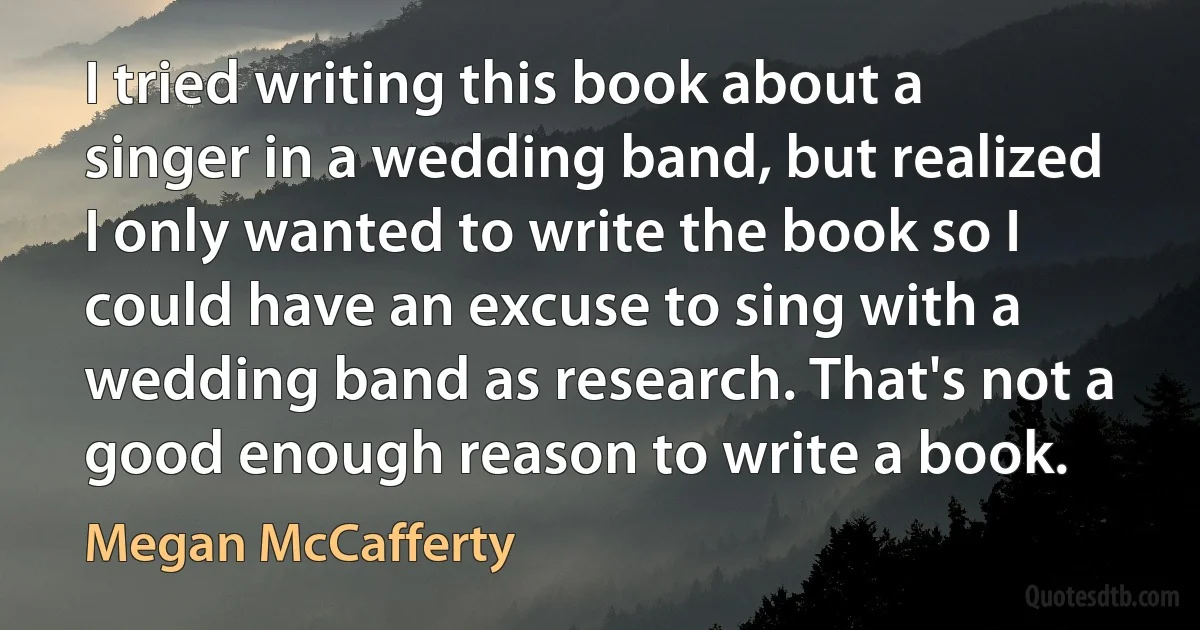 I tried writing this book about a singer in a wedding band, but realized I only wanted to write the book so I could have an excuse to sing with a wedding band as research. That's not a good enough reason to write a book. (Megan McCafferty)