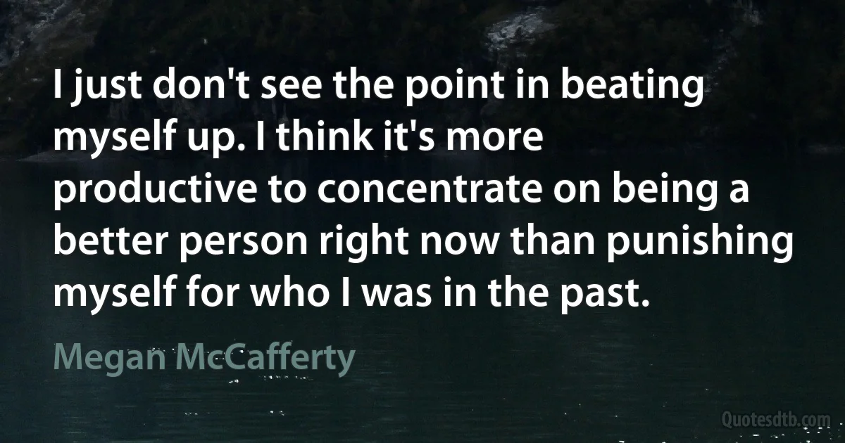 I just don't see the point in beating myself up. I think it's more productive to concentrate on being a better person right now than punishing myself for who I was in the past. (Megan McCafferty)