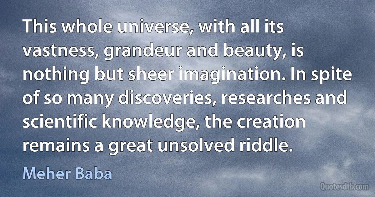 This whole universe, with all its vastness, grandeur and beauty, is nothing but sheer imagination. In spite of so many discoveries, researches and scientific knowledge, the creation remains a great unsolved riddle. (Meher Baba)