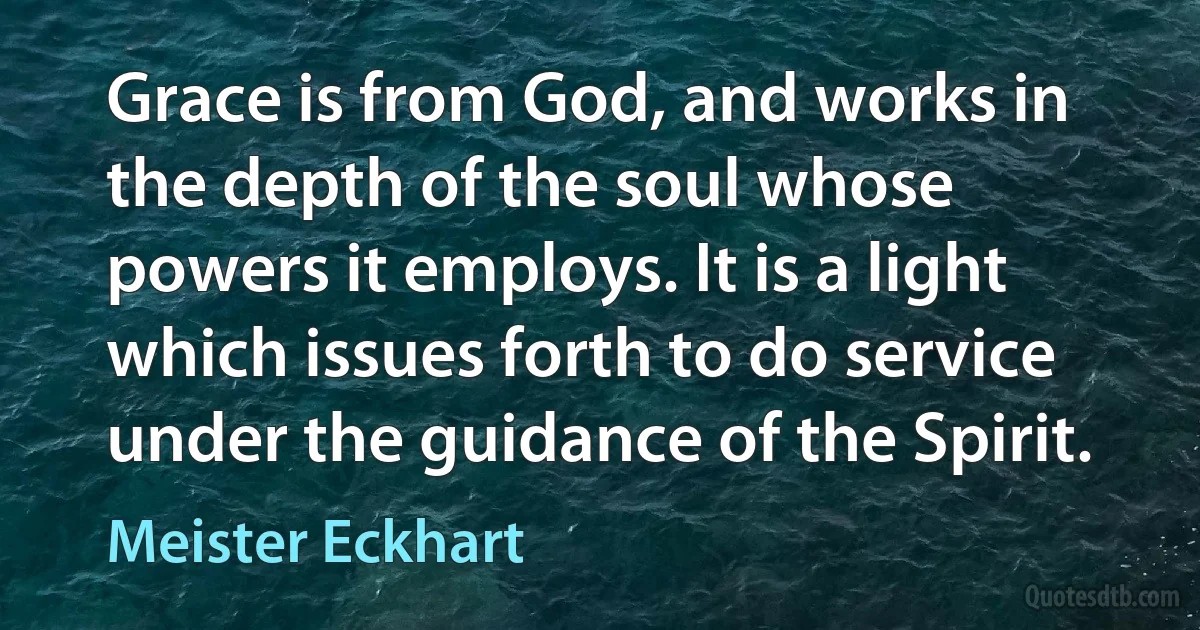 Grace is from God, and works in the depth of the soul whose powers it employs. It is a light which issues forth to do service under the guidance of the Spirit. (Meister Eckhart)