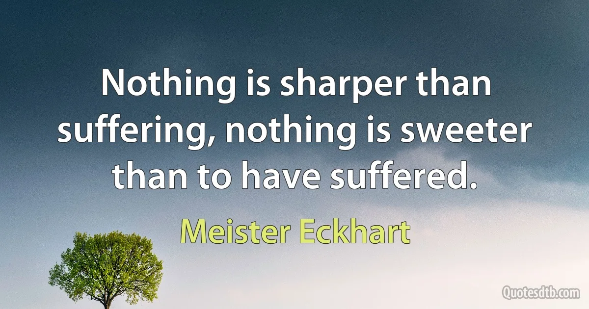 Nothing is sharper than suffering, nothing is sweeter than to have suffered. (Meister Eckhart)