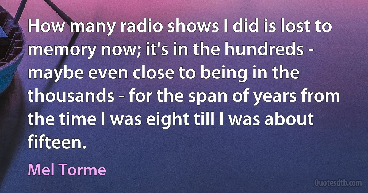 How many radio shows I did is lost to memory now; it's in the hundreds - maybe even close to being in the thousands - for the span of years from the time I was eight till I was about fifteen. (Mel Torme)