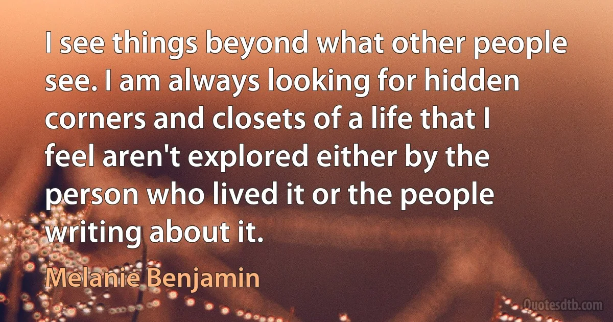 I see things beyond what other people see. I am always looking for hidden corners and closets of a life that I feel aren't explored either by the person who lived it or the people writing about it. (Melanie Benjamin)