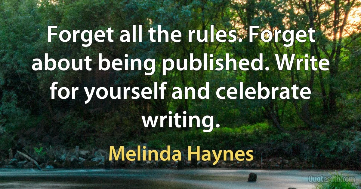 Forget all the rules. Forget about being published. Write for yourself and celebrate writing. (Melinda Haynes)