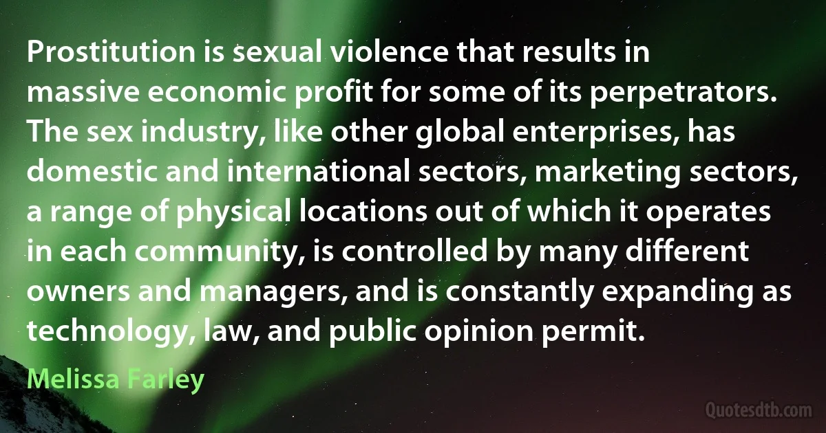 Prostitution is sexual violence that results in massive economic profit for some of its perpetrators. The sex industry, like other global enterprises, has domestic and international sectors, marketing sectors, a range of physical locations out of which it operates in each community, is controlled by many different owners and managers, and is constantly expanding as technology, law, and public opinion permit. (Melissa Farley)